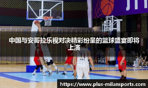 中国与安哥拉乐视对决精彩纷呈的篮球盛宴即将上演